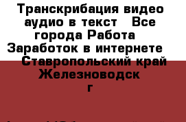 Транскрибация видео/аудио в текст - Все города Работа » Заработок в интернете   . Ставропольский край,Железноводск г.